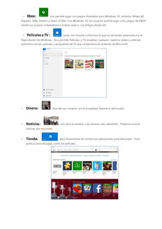 - Xbox: nos permite jugar con juegos diseñados para Windows 10, incluidos Minecraft,
Gigantic, Killer Instinct y Gears of War. Con Windows 10, los usuarios podrán jugar a los juegos de XBOX
desde sus propios ordenadores e incluso retar a sus amigos desde ahí.
- Películas y TV : junto con Groove conforman lo que en versiones anteriores era el
Reproductor de Windows . Nos permite Películas y TV visualizar cualquier nuestros vídeos y además
podremos ver las películas y programas de TV que compremos en la tienda de Microsoft:
- Dinero: esta tile nos conecta con la actualidad financiera del mundo…
- Noticias: nos abre la ventana a las noticias más relevantes . Podemos buscar
noticias por secciones.
- Tienda: aquí disponemos de numerosas aplicaciones para descargar . Unas
gratis y otras de pago, como las películas….
 