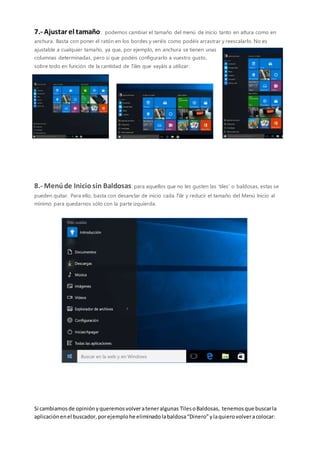7.- Ajustar el tamaño: podemos cambiar el tamaño del menú de inicio tanto en altura como en
anchura. Basta con poner el ratón en los bordes y veréis como podéis arrastrar y reescalarlo. No es
ajustable a cualquier tamaño, ya que, por ejemplo, en anchura se tienen unas
columnas determinadas, pero sí que podéis configurarlo a vuestro gusto,
sobre todo en función de la cantidad de Tiles que vayáis a utilizar:
8.- Menúde Iniciosin Baldosas: para aquellos que no les gusten las ‘tiles’ o baldosas, estas se
pueden quitar. Para ello, basta con desanclar de inicio cada Tile y reducir el tamaño del Menú Inicio al
mínimo para quedarnos sólo con la parte izquierda.
Si cambiamosde opiniónyqueremosvolverateneralgunas TilesoBaldosas, tenemosque buscarla
aplicaciónenel buscador,porejemplohe eliminadolabaldosa“Dinero”ylaquierovolveracolocar:
 