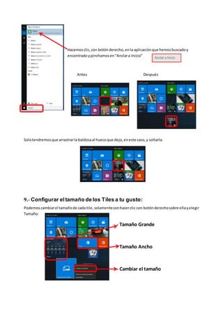 Hacemosclic,con botónderecho,enla aplicaciónque hemosbuscadoy
encontrado ypinchamosen“Anclara Inicio”
Antes Después
Solotendremosque arrastrarla baldosaal huecoque dejo,eneste caso,y soltarla:
9.- Configurar eltamaño de los Tiles a tu gusto:
Podemoscambiarel tamañode cada tile, solamenteconhacerclic con botónderechosobre ellayelegir
Tamaño:
Tamaño Grande - Tamaño Grande
- Tamaño Ancho
- Cambiar el tamaño
 