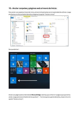 10.- Anclar carpetas y páginas web al menú de Inicio:
Para anclar una carpetaal menúde inicio,primerolalocalizamosconel exploradorde archivos.Luego
pinchamosenellaconbotónderechoyelegimoslaopción“Anclara Inicio”
Nosquedaráasí :
Anclaruna páginaweb esfácil desde MicrosoftEdge.Solohay que entraren lapáginaque queramos
anclar,luegopresionarel botónde trespuntos("...") enlaesquinasuperiorderecha,yhacerclicenla
opción"Anclara Inicio":
 