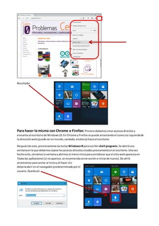 Resultado:
Para hacer lomismo con Chrome o Firefox: Primerodebemoscrearaccesosdirectosy
enviarlosal escritoriode Windows10.En Chrome y Firefox se puede arrastrandoel iconoala izquierdade
la direcciónweb(puede serunmundo,candado,etcétera) haciael escritorio.
Despuésde esto,presionaremoslasteclas Windows+Rparaescribirshell:programs.Se abriráuna
ventanaenla que debemoscopiarlosaccesosdirectoscreadospreviamenteenel escritorio.Unavez
hechoesto,cerramosla ventanayabrimosel menúinicioparacorroborar que el sitiowebaparezcaen
Todaslas aplicaciones (si noaparece, se recomiendacerrarsesióne iniciarde nuevo).De ahílo
arrastramos para anclar al inicioyal hacer clic
deberíaabrir enel navegadorpredeterminadoporel
usuario. Quedaasí:
 