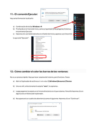 11.- El comandoEjecutar:
Hay variasformasde localizarlo:
a) Combinaciónde teclas Windows+R
b) Pinchandoenel menúde inicio,vamosal apartado S, desplegamosSistemay
encontramosEjecutar.
c) Hacemosclic con botónderechoenel botónde Inicioyaparece una listaentre
la que está“Ejecutar”:
12.- Cómo cambiar el color las barrasde las ventanas:
No esun procesorápido.Hayque tocar carpetasdel sistema,perofunciona. Pasos:
a) Abrirel Exploradorde archivose ir a la ruta: C:WindowsResourcesThemes
b) Una vez ahí, seleccionamoslacarpeta"aero",la copiamos.
c) Luegopegamoslacarpeta enel mismodirectorioenel que estamos.Paraellohacemosclicen
algunazona enblancodel explorador.
d) Nosapareceráun cuadro de advertenciacomoel siguiente.Hacemosclicen"Continuar".
 