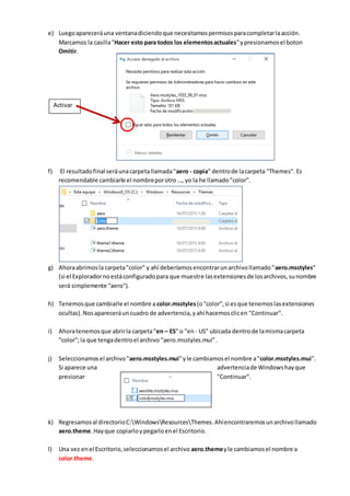 e) Luegoapareceráuna ventanadiciendoque necesitamospermisosparacompletarlaacción.
Marcamos la casilla"Hacer esto para todos los elementosactuales"ypresionamosel boton
Omitir.
f) El resultadofinal seráunacarpetallamada"aero - copia" dentrode lacarpeta "Themes". Es
recomendable cambiarle el nombreporotro …, yo la he llamado "color".
g) Ahoraabrimosla carpeta"color" y ahí deberíamosencontrarunarchivollamado"aero.msstyles"
(si el Exploradornoestáconfiguradopara que muestre lasextensionesde losarchivos,sunombre
será simplemente "aero").
h) Tenemosque cambiarle el nombre a color.msstyles(o"color",si esque tenemoslasextensiones
ocultas).Nosapareceráuncuadro de advertencia,yahí hacemosclicen "Continuar".
i) Ahoratenemosque abrirla carpeta“en – ES” o "en- US" ubicada dentrode lamismacarpeta
"color";la que tengadentroel archivo "aero.msstyles.mui" .
j) Seleccionamosel archivo"aero.msstyles.mui"yle cambiamosel nombre a"color.msstyles.mui".
Si aparece una advertenciade Windowshayque
presionar "Continuar".
k) Regresamosal directorioC:WindowsResourcesThemes. Ahíencontraremosunarchivollamado
aero.theme.Hayque copiarloypegarloenel Escritorio.
l) Una vez enel Escritorio,seleccionamosel archivo aero.themeyle cambiamosel nombre a
color.theme.
Activar
 