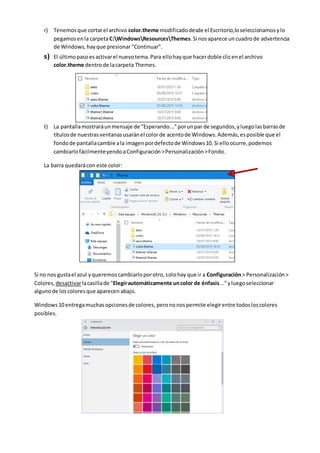 r) Tenemosque cortarel archivo color.theme modificadodesde el Escritorio,loseleccionamosylo
pegamosenla carpetaC:WindowsResourcesThemes.Si nosaparece uncuadrode advertencia
de Windows,hayque presionar "Continuar".
s) El últimopasoesactivarel nuevotema.Para ellohayque hacerdoble clicenel archivo
color.theme dentrode lacarpeta Themes.
t) La pantallamostraráunmensaje de "Esperando..."porunpar de segundos,yluegolasbarrasde
títulosde nuestrasventanasusaránel colorde acentode Windows.Además,esposible que el
fondode pantallacambie ala imagenpordefectode Windows10. Si elloocurre,podemos
cambiarlofácilmenteyendoaConfiguración>Personalización>Fondo.
La barra quedarácon este color:
Si no nos gustael azul yqueremoscambiarloporotro,solohay que ir a Configuración> Personalización>
Colores, desactivarlacasillade "Elegirautomáticamente uncolor de énfasis..."yluegoseleccionar
algunode los coloresque aparecenabajo.
Windows10 entregamuchasopcionesde colores, perononospermite elegirentre todosloscolores
posibles.
 