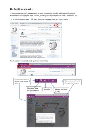 13.- Escribir enuna web :
La novedadde MicrosoftEdge esque te permite tomarnotas,escribir,dibujaryresaltarcosas
directamente enlaspáginasweb.Además,puedesguardarycompartir lasnotas , resaltados,etc.
Clicen Crearuna nota web para comenzara agregar datos a la páginaactual.
Al pulsarencrear unanota web,aparecenunosiconos:
Escribir comosi fuera un
lápiz(se puede elegir el
color).
Agregaruna nota
escrita.
Marcador: para
resaltarpalabras.
Borrador
Clip:seleccionas una parte
y la copia al portapapeles
 