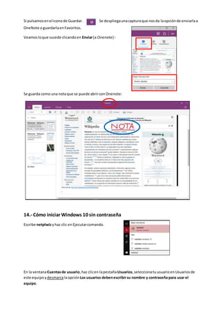 Si pulsamosenel iconode Guardar. Se despliegaunacapturaque nosda laopciónde enviarlaa
OneNote oguardarlaenFavoritos.
Veamosloque sucede clicandoen Enviar(a Onenote) :
Se guarda como una notaque se puede abrirconOnenote:
14.- Cómo iniciar Windows 10 sin contraseña
Escribe netplwizyhaz clic en Ejecutarcomando.
En la ventanaCuentasde usuario,haz clicen lapestañaUsuarios,seleccionatuusuarioen Usuariosde
este equipo ydesmarcalaopción Los usuarios debenescribirsu nombre y contraseña para usar el
equipo.
 