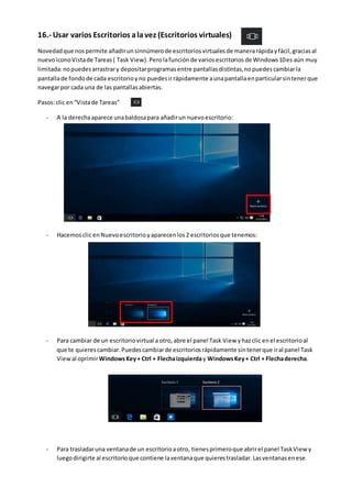 16.- Usar varios Escritorios alavez (Escritorios virtuales)
Novedadque nospermite añadirunsinnúmerode escritoriosvirtualesde manerarápidayfácil,graciasal
nuevoiconoVistade Tareas( Task View).Perolafunciónde variosescritorios de Windows10es aún muy
limitada:nopuedesarrastrary depositarprogramasentre pantallasdistintas,nopuedescambiarla
pantallade fondode cada escritorioyno puedesirrápidamente aunapantallaenparticularsintenerque
navegarpor cada una de las pantallasabiertas.
Pasos:clic en“Vistade Tareas”
- A la derechaaparece unabaldosapara añadirun nuevoescritorio:
- Hacemosclic enNuevoescritorioyaparecen los2 escritoriosque tenemos:
- Para cambiar de un escritoriovirtual a otro,abre el panel Task View yhazclic enel escritorioal
que te quierescambiar.Puedescambiarde escritoriosrápidamente sintenerque iral panel Task
Viewal oprimirWindowsKey+ Ctrl + Flechaizquierday WindowsKey+ Ctrl + Flechaderecha.
- Para trasladaruna ventanade un escritorioaotro, tienesprimeroque abrirel panel TaskView y
luegodirigirte al escritorioque contiene laventanaque quierestrasladar.Lasventanasenese
 