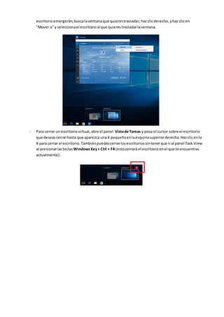 escritorioemergerán;buscalaventanaque quierestrasladar,hazclicderecho,yhaz clicen
"Mover a" y seleccionael escritorioal que quierestrasladarlaventana.
- Para cerrar un escritoriovirtual,abre el panel Vistade Tareas y posa el cursor sobre el escritorio
que deseascerrarhasta que aparezca unaX pequeñaenlaesquinasuperiorderecha.Hazclicenla
X para cerrar el escritorio.Tambiénpuedescerrarlosescritoriossintenerque iral panel Task View
al presionarlasteclasWindowsKey+ Ctrl + F4 (estocerrará el escritorioenel que te encuentras
actualmente).
 