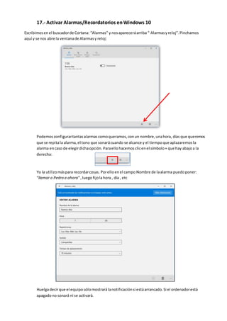 17.- Activar Alarmas/Recordatorios en Windows 10
Escribimosenel buscadorde Cortana: “Alarmas” y nosapareceráarriba “ Alarmasyreloj”.Pinchamos
aquí y se nos abre la ventanade Alarmasy reloj:
Podemosconfigurartantasalarmascomoqueramos,conun nombre,unahora, días que queremos
que se repitala alarma,el tono que sonarácuando se alcance y el tiempoque aplazaremosla
alarma encaso de elegirdichaopción. Paraellohacemosclicenel símbolo+ que hay abajoa la
derecha:
Yo la utilizomáspara recordarcosas. Porelloenel campo Nombre de laalarma puedoponer:
“llamar a Pedro a ahora”,luegofijolahora , día , etc
Huelgadecirque el equiposólomostrarálanotificaciónsi estáarrancado.Si el ordenadorestá
apagadono sonará ni se activará.
 
