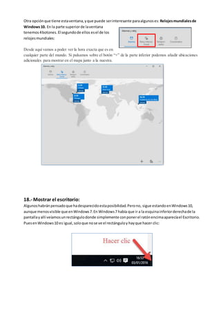 Otra opciónque tiene estaventana,yque puede serinteresante paraalgunoses: Relojesmundialesde
Windows10. En la parte superiorde laventana
tenemos4botones.El segundode ellos esel de los
relojesmundiales:
Desde aquí vamos a poder ver la hora exacta que es en
cualquier parte del mundo. Si pulsamos sobre el botón “+” de la parte inferior podemos añadir ubicaciones
adicionales para mostrar en el mapa junto a la nuestra.
18.- Mostrar el escritorio:
Algunoshabránpensadoque hadesparecidoestaposibilidad.Perono, sigue estandoenWindows10,
aunque menosvisible que enWindows7.En Windows7 había que ir a la esquinainferiorderechade la
pantallayallí veíamosunrectángulodonde simplemente conponerel ratónencimaaparecíael Escritorio.
PuesenWindows10 es igual,soloque nose ve el rectánguloy hayque hacer clic:
 