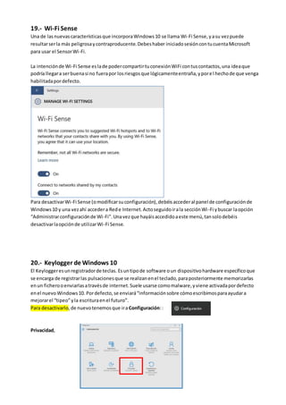 19.- Wi-Fi Sense
Una de lasnuevascaracterísticasque incorporaWindows10 se llama Wi-Fi Sense,yasu vezpuede
resultarserla más peligrosaycontraproducente.Debeshaber iniciadosesióncontucuentaMicrosoft
para usar el SensorWi-Fi.
La intenciónde Wi-Fi Sense eslade podercompartirtuconexiónWiFi contuscontactos,una ideaque
podría llegara serbuenasi no fuerapor losriesgosque lógicamenteentraña,yporel hechode que venga
habilitadapordefecto.
Para desactivarWi-Fi Sense (omodificarsuconfiguración),debéisaccederal panel de configuraciónde
Windows10 y una vezahí accedera Rede Internet.Actoseguidoirala secciónWi-Fi ybuscar laopción
“Administrarconfiguraciónde Wi-Fi”.Unavezque hayáisaccedidoaeste menú,tansolodebéis
desactivarlaopciónde utilizarWi-Fi Sense.
20.- Keylogger de Windows 10
El Keyloggeresunregistradorde teclas. Esuntipode software oun dispositivohardware específicoque
se encarga de registrarlas pulsacionesque se realizanenel teclado,paraposteriormente memorizarlas
enun ficherooenviarlasatravésde internet.Suele usarse comomalware,y viene activadapordefecto
enel nuevo Windows10. Pordefecto,se enviará“informaciónsobre cómoescribimosparaayudara
mejorarel “tipeo”yla escrituraenel futuro”.
Para desactivarlo,de nuevotenemosque ira Configuración::
Privacidad,
 