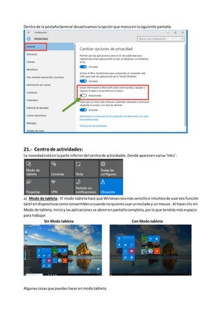 Dentrode la pestañaGeneral desactivamos laopción que marcoenlasiguiente pantalla.
21.- Centrode actividades:
La novedadestáenlaparte inferiordel centrode actividades.Donde aparecenvarias‘tiles’:
a) Modo de tableta : El modo tabletahace que Windowsseamás sencilloe intuitivode usarconfunción
táctil endispositivoscomoconvertiblesocuandonoquieresusaruntecladoy unmouse. Al hacerclic en
Modo de tableta, Inicioylasaplicacionesse abrenenpantallacompleta,porloque tendrásmásespacio
para trabajar.
Sin Modo tableta Con Modo tableta
Algunascosasque puedeshacerenmodotableta:
 