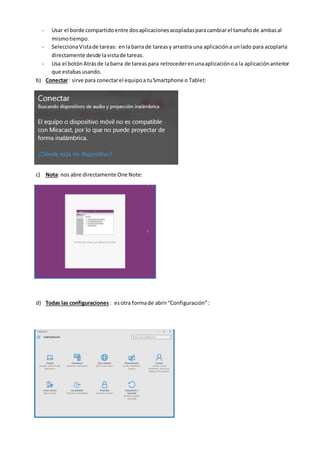 - Usar el borde compartidoentre dosaplicacionesacopladasparacambiarel tamañode ambasal
mismotiempo.
- SeleccionaVistade tareas: enlabarra de tareasy arrastra una aplicacióna unlado para acoplarla
directamente desde lavistade tareas.
- Usa el botónAtrásde labarra de tareaspara retrocederenunaaplicaciónoa la aplicaciónanterior
que estabasusando.
b) Conectar : sirve para conectarel equipoa tuSmartphone o Tablet:
c) Nota: nos abre directamente One Note:
d) Todas las configuraciones : esotra formade abrir“Configuración”:
 