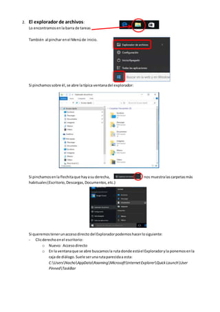 2. El explorador de archivos:
Lo encontramosenla barra de tareas
También al pinchar enel Menúde inicio.
Si pinchamossobre él,se abre la típica ventanadel explorador:
Si pinchamosenla flechitaque hayasu derecha, nos muestralascarpetasmás
habituales(Escritorio,Descargas,Documentos,etc.)
Si queremostenerunaccesodirecto del Exploradorpodemoshacerlosiguiente:
- Clicderechoenel escritorio:
o Nuevo: Accesodirecto
o En la ventanaque se abre buscamosla ruta donde estáel Exploradoryla ponemosenla
caja de diálogo.Suele serunarutaparecidaa esta:
C:UsersNachoAppDataRoamingMicrosoftInternetExplorerQuickLaunchUser
PinnedTaskBar
 