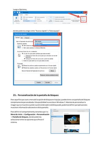 Luegoa Opciones,
donde podemoselegirentre “Accesorápido”o“Este equipo”:
23.- Personalizaciónde lapantalla de bloqueo
Para aquellosque usanamenudolaopciónde bloquearel equipo,puedestenerunapantallade bloqueo
completamentepersonalizada.Estaposibilidad noexistíaen Windows7.Ademásde personalizarla
imagenque se muestracuandonuestroordenadorestábloqueado,podemosdefinirqué aplicaciones
muestraninformaciónadicional endichapantalla.
Para definirel comportamiento,tenemosque ira:
Menúde inicio-> Configuración->Personalización
-> Pantalla de bloqueo,donde podemos
seleccionarentre lasopcionesque ofrece el
sistema.
 
