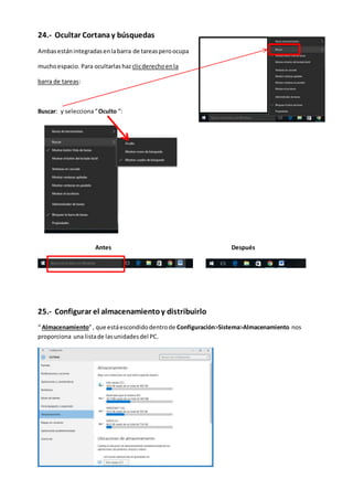 24.- Ocultar Cortanay búsquedas
Ambasestánintegradasenlabarra de tareasperoocupa
muchoespacio. Para ocultarlas hazclicderechoenla
barra de tareas:
Buscar: y selecciona“Oculto “:
Antes Después
25.- Configurar el almacenamientoy distribuirlo
“ Almacenamiento”, que estáescondidodentrode Configuración>Sistema>Almacenamiento nos
proporciona una listade lasunidadesdel PC.
 