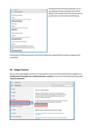 Nosdejaeliminararchivostemporales,verlas
descargasque hemosrealizado,comoestála
Papelerade reciclaje yborrarlosarchivosque se
guardan de la versiónanteriorde Windows…
Encontrarás la listade aplicacionesmásútilesde todosellos,especialmentecuandose congestionala
unidadSSD.
26.- Apagar Cortana
Hay una formapara apagar a Cortana. Si loque quieres esborrarla memoriade Cortanay apagarla,ve a
Configuración>Privacidad>Voz,entradamanuscita y escritura, yhaz clic enel botóngris grande que dice
“Deja de conocerme.”
 