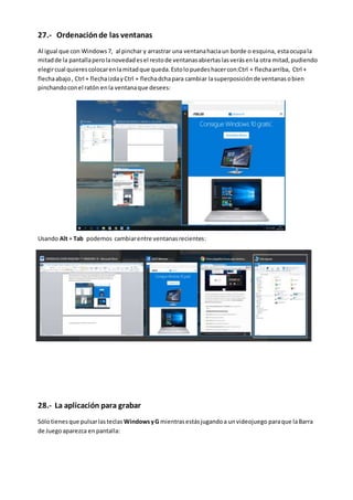 27.- Ordenaciónde las ventanas
Al igual que con Windows7, al pinchar y arrastrar una ventanahaciaun borde o esquina, estaocupala
mitadde la pantallaperolanovedadesel restode ventanasabiertaslasverásenla otra mitad,pudiendo
elegircual quierescolocarenlamitadque queda.Estolopuedeshacercon:Ctrl + flechaarriba, Ctrl +
flechaabajo, Ctrl + flechaizday Ctrl + flechadchapara cambiar lasuperposiciónde ventanasobien
pinchandoconel ratón enla ventanaque desees:
Usando Alt + Tab podemos cambiarentre ventanasrecientes:
28.- La aplicación para grabar
Sólotienesque pulsarlasteclas WindowsyG mientrasestásjugandoa unvideojuego paraque laBarra
de Juego aparezca enpantalla:
 