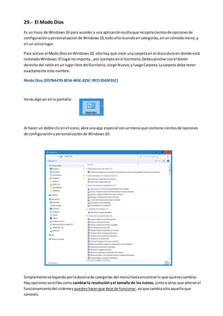 29.- El Modo Dios
Es un truco de Windows10 para accedera una aplicaciónocultaque recopilacientosde opcionesde
configuraciónypersonalizaciónde Windows10,todo elloreunidoencategorías,enuncómodomenú,y
enun únicolugar.
Para activar el Modo DiosenWindows10, sólohay que crear una carpetaen el discoduroen donde está
instaladoWindows.El lugarnoimporta…por ejemploenel Escritorio.Debespincharconel botón
derechodel ratónenun lugarlibre del Escritorio,elegirNuevo,yluegoCarpeta.Lacarpeta debe tener
exactamente este nombre:
Modo Dios.{ED7BA470-8E54-465E-825C-99712043E01C}
Verásalgoasí enla pantalla:
Al hacer un doble clicenel icono,abre unaapp especial conunmenúque contiene cientosde opciones
de configuraciónypersonalizaciónde Windows10:
Simplementeve bajandoporladocenade categorías del menúhastaencontrarlo que quierescambiar.
Hay opcionessencillascomo cambiarla resoluciónyel tamaño de los iconos,juntoa otras que alteranel
funcionamientodel sistemay puedenhacerque deje de funcionar,asíque cambiasóloaquelloque
conoces.
 