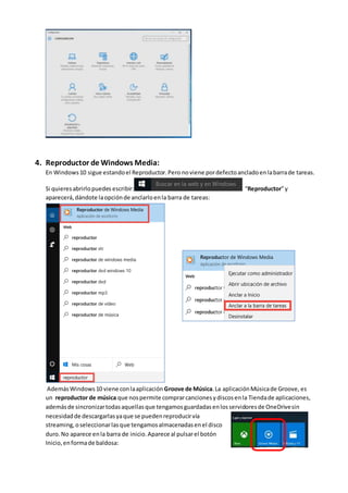 4. Reproductor de Windows Media:
En Windows10 sigue estandoel Reproductor.Pero noviene pordefectoancladoenlabarrade tareas.
Si quieresabrirlopuedes escribir: “Reproductor”y
aparecerá,dándote laopciónde anclarloenla barra de tareas:
AdemásWindows10 viene conlaaplicación Groove de Música.La aplicaciónMúsicade Groove, es
un reproductor de música que nospermite comprarcancionesydiscosenla Tiendade aplicaciones,
ademásde sincronizartodasaquellasque tengamosguardadasenlosservidoresde OneDrivesin
necesidadde descargarlasyaque se puedenreproducirvía
streaming,oseleccionarlasque tengamosalmacenadasenel disco
duro.No aparece enla barra de inicio.Aparece al pulsarel botón
Inicio,enformade baldosa:
 