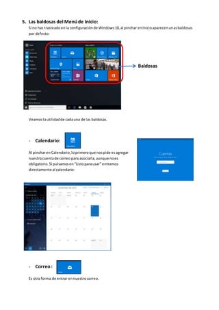 5. Las baldosas del Menúde Inicio:
Si no has trasteadoenla configuraciónde Windows10,al pinchar enInicioaparecenunasbaldosas
por defecto:
Baldosas
Veamoslautilidadde cadauna de las baldosas.
- Calendario:
Al pincharen Calendario,loprimeroque nospide esagregar
nuestracuentade correo para asociarla,aunque noes
obligatorio.Si pulsamosen“Listoparausar” entramos
directamente al calendario:
- Correo:
Es otra forma de entrar ennuestrocorreo.
 