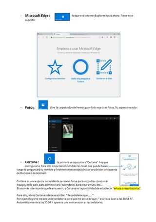- Microsoft Edge : loque era InternetExplorerhastaahora. Tiene este
aspecto:
- Fotos : abre la carpeta donde hemos guardadonuestrasfotos.Suaspectoeseste:
- Cortana : la primeravezque abres“Cortana” hayque
configurarla.Paraelloempezarádiciéndote lascosasque puede hacer,
luegote preguntarátu nombre yfinalmentenecesitarásiniciarsesióncon unacuenta
de Outlooko de Hotmail.
Cortana es una especie de asistente personal. Sirve paraencontrarcosasenel
equipo, enlaweb,paraadministrarel calendario,paracrearavisos,etc…
El usomás interesante que le encuentroaCortana esla posibilidadde establecer“avisosorecordatorios”.
Para ello,abresCortanay debesescribir: “Recuérdame que……“.
Por ejemployohe creadounrecordatoriopara que me avise de que:“ escribaa Juan a las20:54 h”.
Automáticamentealas20:54 h aparece una ventanacon el recordatorio:
 