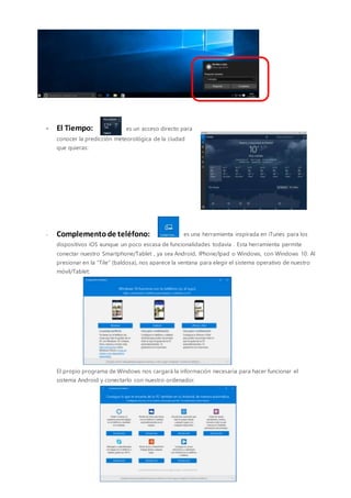 - El Tiempo: es un acceso directo para
conocer la predicción meteorológica de la ciudad
que quieras:
- Complementode teléfono: es una herramienta inspirada en iTunes para los
dispositivos iOS aunque un poco escasa de funcionalidades todavía . Esta herramienta permite
conectar nuestro Smartphone/Tablet , ya sea Android, IPhone/Ipad o Windows, con Windows 10. Al
presionar en la “Tile” (baldosa), nos aparece la ventana para elegir el sistema operativo de nuestro
móvil/Tablet:
El propio programa de Windows nos cargará la información necesaria para hacer funcionar el
sistema Android y conectarlo con nuestro ordenador.
 