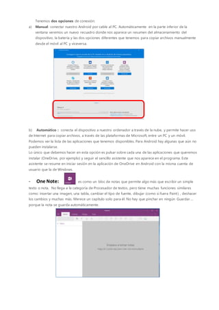 Tenemos dos opciones de conexión:
a) Manual: conectar nuestro Android por cable al PC. Automáticamente en la parte inferior de la
ventana veremos un nuevo recuadro donde nos aparece un resumen del almacenamiento del
dispositivo, la batería y las dos opciones diferentes que tenemos para copiar archivos manualmente
desde el móvil al PC y viceversa.
b) Automático : conecta el dispositivo a nuestro ordenador a través de la nube, y permite hacer uso
de Internet para copiar archivos, a través de las plataformas de Microsoft, entre un PC y un móvil.
Podemos ver la lista de las aplicaciones que tenemos disponibles. Para Android hay algunas que aún no
pueden instalarse.
Lo único que debemos hacer en esta opción es pulsar sobre cada una de las aplicaciones que queremos
instalar (OneDrive, por ejemplo) y seguir el sencillo asistente que nos aparece en el programa. Este
asistente se resume en iniciar sesión en la aplicación de OneDrive en Android con la misma cuenta de
usuario que la de Windows.
- One Note: es como un bloc de notas que permite algo más que escribir un simple
texto o nota. No llega a la categoría de Procesador de textos, pero tiene muchas funciones similares
como: insertar una imagen, una tabla, cambiar el tipo de fuente, dibujar (como si fuera Paint) , deshacer
los cambios y muchas más. Merece un capítulo solo para él. No hay que pinchar en ningún Guardar….
porque la nota se guarda automáticamente.
 