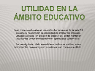 Utilidad en la ámbito educativoEn el contexto educativo el uso de las herramientas de la web 2.0 en general nos brindan la posibilidad de ampliar los procesos utilizados a diario en el salón de clases y así poder mantener actividades donde se desarrolle un aprendizaje colaborativo. Por consiguiente, el docente debe actualizarse y utilizar estas herramientas como apoyo en sus clases y no como un sustituto.