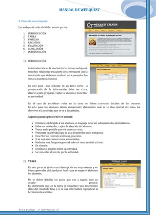 MANUAL DE WEBQUEST
V. Pasos de una webquest.
Las webquest están divididas en seis partes:
1.
2.
3.
4.
5.
6.
7.

INTRODUCCIÓN
TAREA
PROCESO
RECURSOS
EVALUACIÓN
CONCLUSIÓN
INTRODUCCIÓN

1) INTRODUCCIÓN
La introducción es la sección inicial de una webquest.
Podemos relacionar esta parte de la webquest con la
motivación que debemos realizar para presentar los
temas a nuestros alumnos
En este paso –que consiste en un texto corto– la
presentación de la información debe ser clara,
atractiva para preparar, captar al alumno y fomentar
su curiosidad.
En el caso de establecer roles en la tarea se deben construir detalles de los mismos.
En este paso los alumnos deben comprender claramente cuál es la idea central del tema, los
objetivos y la actividad que se va a desarrollar.
Algunos puntos para tener en cuenta:











El texto está dirigido a los alumnos, el lenguaje debe ser adecuado a los destinatarios.
Debe ser motivador, captar la atención del alumno.
Tratar en lo posible que sea un texto corto.
Presentar la actividad que se va a desarrollar en la webquest.
Describir un contexto en líneas generales.
Si se van a introducir roles, enunciarlos.
Redactar una Pregunta general sobre el tema central a tratar.
En síntesis:
Orientar al alumno sobre la actividad.
Incrementar el interés por la actividad.

2) TAREA
En esta parte se realiza una descripción no muy extensa y en
líneas generales del producto final –que se espera– elaboren
los alumnos.
No se deben detallar los pasos que van a seguir, sino un
detalle
general.
Es importante que en la tarea se encuentre una descripción
clara del resultado final y si se usa informática especificar la
herramienta a utilizar.

Jesica Pizango

3ro Informática “A”

 