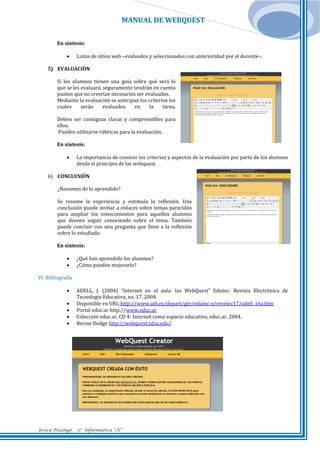 MANUAL DE WEBQUEST
En síntesis:


Listas de sitios web –evaluados y seleccionados con anterioridad por el docente–.

5) EVALUACIÓN
Si los alumnos tienen una guía sobre qué será lo
que se les evaluará, seguramente tendrán en cuenta
puntos que no creerían necesarios ser evaluados.
Mediante la evaluación se anticipan los criterios los
cuales
serán
evaluados
en
la
tarea.
Deben ser consignas claras y comprensibles para
ellos.
Pueden utilizarse rúbricas para la evaluación.
En síntesis:


La importancia de conocer los criterios y aspectos de la evaluación por parte de los alumnos
desde el principio de las webquest.

6) CONCLUSIÓN
¿Resumen de lo aprendido?
Se resume la experiencia y estimula la reflexión. Una
conclusión puede invitar a enlaces sobre temas parecidos
para ampliar los conocimientos para aquellos alumnos
que deseen seguir conociendo sobre el tema. También
puede concluir con una pregunta que lleve a la reflexión
sobre lo estudiado.
En síntesis:



¿Qué han aprendido los alumnos?
¿Cómo pueden mejorarlo?

VI. Bibliografía






Jesica Pizango

ADELL, J. (2004) “Internet en el aula: las WebQuest” Edutec: Revista Electrónica de
Tecnología Educativa, no. 17, 2004.
Disponible en URL:http://www.uib.es/depart/gte/edutec-e/revelec17/adell_16a.htm
Portal educ.ar http://www.educ.ar
Colección educ.ar, CD 4- Internet como espacio educativo, educ.ar, 2004.
Bernie Dodge http://webquest.sdsu.edu/

3ro Informática “A”

 
