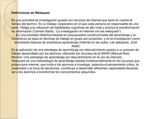 Definiciones de Webquest
Es una actividad de investigación guiada con recursos de internet que tiene en cuenta el
tiempo del alumno. Es un trabajo cooperativo en el que cada persona es responsable de una
parte. Obliga a la utilización de habilidades cognitivas de alto nivel y prioriza la transformación
de información (Carmen Barba, "La investigación en internet con las webquest").
Es una actividad didáctica basada en presupuestos constructivistas del aprendizaje y la
enseñanza se basa en técnicas de trabajo en grupo por proyectos, y en la investigación como
actividades básicas de enseñanza aprendizaje (Internet en las aulas: Las webquest, Jordi
Adell).
Es la aplicación de una estrategia de aprendizaje por descubrimiento guiado a un proceso de
trabajo desarrollado por los alumnos utilizando los recursos de la WWW (Manuel Área
Moreira, Una estrategia de aprendizaje por descubrimiento en el uso de internet).
Webquest es una metodología de aprendizaje basada fundamentalmente en los recursos que
proporciona internet, que incita a los alumnos a investigar, potencia el pensamiento crítico, la
creatividad y la toma de decisiones, contribuye a desarrollar diferentes capacidades llevando
así a los alumnos a transformar los conocimientos adquiridos.

 