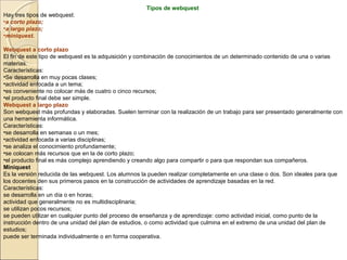 Tipos de webquest
Hay tres tipos de webquest:
•a corto plazo;
•a largo plazo;
•miniquest.
Webquest a corto plazo
El fin de este tipo de webquest es la adquisición y combinación de conocimientos de un determinado contenido de una o varias
materias.
Características:
•Se desarrolla en muy pocas clases;
•actividad enfocada a un tema;
•es conveniente no colocar más de cuatro o cinco recursos;
•el producto final debe ser simple.
Webquest a largo plazo
Son webquest más profundas y elaboradas. Suelen terminar con la realización de un trabajo para ser presentado generalmente con
una herramienta informática.
Características:
•se desarrolla en semanas o un mes;
•actividad enfocada a varias disciplinas;
•se analiza el conocimiento profundamente;
•se colocan más recursos que en la de corto plazo;
•el producto final es más complejo aprendiendo y creando algo para compartir o para que respondan sus compañeros.
Miniquest
Es la versión reducida de las webquest. Los alumnos la pueden realizar completamente en una clase o dos. Son ideales para que
los docentes den sus primeros pasos en la construcción de actividades de aprendizaje basadas en la red.
Características:
se desarrolla en un día o en horas;
actividad que generalmente no es multidisciplinaria;
se utilizan pocos recursos;
se pueden utilizar en cualquier punto del proceso de enseñanza y de aprendizaje: como actividad inicial, como punto de la
instrucción dentro de una unidad del plan de estudios, o como actividad que culmina en el extremo de una unidad del plan de
estudios;
puede ser terminada individualmente o en forma cooperativa.

 