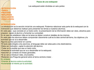 Pasos de una webquest
Las webquest están divididas en seis partes:
•INTRODUCCIÓN
•TAREA
•PROCESO
•RECURSOS
•EVALUACIÓN
•CONCLUSIÓN
INTRODUCCIÓN
La introducción es la sección inicial de una webquest. Podemos relacionar esta parte de la webquest con la
motivación que debemos realizar para presentar los temas a nuestros alumnos.
En este paso –que consiste en un texto corto– la presentación de la información debe ser clara, atractiva para
preparar, captar al alumno y fomentar su curiosidad.
En el caso de establecer roles en la tarea se deben construir detalles de los mismos.
En este paso los alumnos deben comprender claramente cuál es la idea central del tema, los objetivos y la
actividad que se va a desarrollar.
Algunos puntos para tener en cuenta:
•El texto está dirigido a los alumnos, el lenguaje debe ser adecuado a los destinatarios.
•Debe ser motivador, captar la atención del alumno.
•Tratar en lo posible que sea un texto corto.
•Presentar la actividad que se va a desarrollar en la webquest.
•Describir un contexto en líneas generales.
•Si se van a introducir roles, enunciarlos.
•Redactar una Pregunta general sobre el tema central a tratar .
En síntesis:
•Orientar al alumno sobre la actividad.
•Incrementar el interés por la actividad.

 