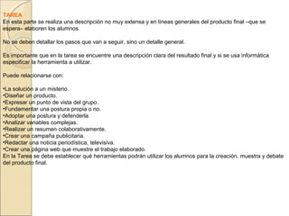 TAREA
En esta parte se realiza una descripción no muy extensa y en líneas generales del producto final –que se
espera– elaboren los alumnos.
No se deben detallar los pasos que van a seguir, sino un detalle general.
Es importante que en la tarea se encuentre una descripción clara del resultado final y si se usa informática
especificar la herramienta a utilizar.
Puede relacionarse con:
•La solución a un misterio.
•Diseñar un producto.
•Expresar un punto de vista del grupo.
•Fundamentar una postura propia o no.
•Adoptar una postura y defenderla.
•Analizar variables complejas.
•Realizar un resumen colaborativamente.
•Crear una campaña publicitaria.
•Redactar una noticia periodística, televisiva.
•Crear una página web que muestre el trabajo elaborado.
En la Tarea se debe establecer qué herramientas podrán utilizar los alumnos para la creación, muestra y debate
del producto final.

 