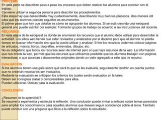 PROCESO
En esta parte se describen paso a paso los procesos que deben realizar los alumnos para concluir con el
trabajo.
Conviene utilizar la segunda persona para describir los procedimientos.
Esta etapa hay que desarrollarla muy cuidadosamente, describiendo muy bien los procesos. Una manera útil
para que los alumnos puedan seguirlos es enumerarlos.
El primer paso que hay que detallar es cómo se agruparán los alumnos. Si se está creando una webquest
general uno puede escribir por ejemplo: Formarán grupos de trabajo de acuerdo a las instrucciones del docente.
RECURSOS
En esta etapa de la webquest es donde se enumeran los recursos que el alumno debe utilizar para desarrollar la
actividad. Los sitios web tienen que estar revisados y analizados por el docente para que el alumno no pierda
tiempo en buscar información sino que la pueda utilizar y analizar. Entre los recursos podemos colocar páginas
de artículos, música, libros, biografías, entrevistas, dibujos, etc.
No es obligatorio que todos los recursos sean de internet pero sí que haya recursos de la web. La información
que nos brinda la web, permite que los recursos que utilicemos posibilite que los alumnos trabajen con páginas
interactivas, o que accedan a documentos originales dando un valor agregado a este tipo de recurso.
EVALUACIÓN
Si los alumnos tienen una guía sobre qué será lo que se les evaluará, seguramente tendrán en cuenta puntos
que no creerían necesarios ser evaluados.
Mediante la evaluación se anticipan los criterios los cuales serán evaluados en la tarea.
Deben ser consignas claras y comprensibles para ellos.
Pueden utilizarse rúbricas para la evaluación.
CONCLUSIÓN
¿Resumen de lo aprendido?
Se resume la experiencia y estimula la reflexión. Una conclusión puede invitar a enlaces sobre temas parecidos
para ampliar los conocimientos para aquellos alumnos que deseen seguir conociendo sobre el tema. También
puede concluir con una pregunta que lleve a la reflexión sobre lo estudiado.

 