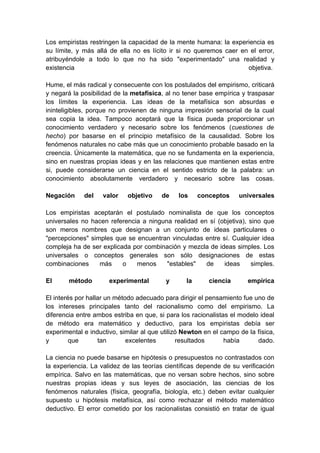 Los empiristas restringen la capacidad de la mente humana: la experiencia es
su límite, y más allá de ella no es lícito ir si no queremos caer en el error,
atribuyéndole a todo lo que no ha sido "experimentado" una realidad y
existencia                                                          objetiva.

Hume, el más radical y consecuente con los postulados del empirismo, criticará
y negará la posibilidad de la metafísica, al no tener base empírica y traspasar
los límites la experiencia. Las ideas de la metafísica son absurdas e
ininteligibles, porque no provienen de ninguna impresión sensorial de la cual
sea copia la idea. Tampoco aceptará que la física pueda proporcionar un
conocimiento verdadero y necesario sobre los fenómenos (cuestiones de
hecho) por basarse en el principio metafísico de la causalidad. Sobre los
fenómenos naturales no cabe más que un conocimiento probable basado en la
creencia. Únicamente la matemática, que no se fundamenta en la experiencia,
sino en nuestras propias ideas y en las relaciones que mantienen estas entre
si, puede considerarse un ciencia en el sentido estricto de la palabra: un
conocimiento absolutamente verdadero y necesario sobre las cosas.

Negación     del    valor   objetivo     de    los    conceptos     universales

Los empiristas aceptarán el postulado nominalista de que los conceptos
universales no hacen referencia a ninguna realidad en sí (objetiva), sino que
son meros nombres que designan a un conjunto de ideas particulares o
"percepciones" simples que se encuentran vinculadas entre sí. Cualquier idea
compleja ha de ser explicada por combinación y mezcla de ideas simples. Los
universales o conceptos generales son sólo designaciones de estas
combinaciones     más     o   menos     "estables"   de    ideas      simples.

El      método        experimental        y      la      ciencia       empírica

El interés por hallar un método adecuado para dirigir el pensamiento fue uno de
los intereses principales tanto del racionalismo como del empirismo. La
diferencia entre ambos estriba en que, si para los racionalistas el modelo ideal
de método era matemático y deductivo, para los empiristas debía ser
experimental e inductivo, similar al que utilizó Newton en el campo de la física,
y        que       tan       excelentes        resultados      había      dado.

La ciencia no puede basarse en hipótesis o presupuestos no contrastados con
la experiencia. La validez de las teorías científicas depende de su verificación
empírica. Salvo en las matemáticas, que no versan sobre hechos, sino sobre
nuestras propias ideas y sus leyes de asociación, las ciencias de los
fenómenos naturales (física, geografía, biología, etc.) deben evitar cualquier
supuesto u hipótesis metafísica, así como rechazar el método matemático
deductivo. El error cometido por los racionalistas consistió en tratar de igual
 