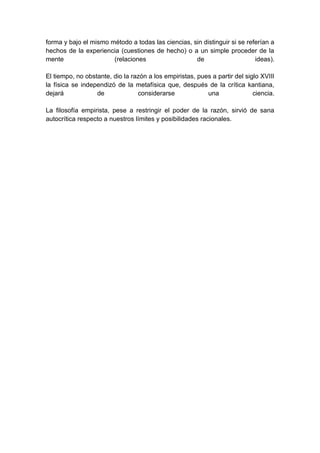 forma y bajo el mismo método a todas las ciencias, sin distinguir si se referían a
hechos de la experiencia (cuestiones de hecho) o a un simple proceder de la
mente                  (relaciones                  de                     ideas).

El tiempo, no obstante, dio la razón a los empiristas, pues a partir del siglo XVIII
la física se independizó de la metafísica que, después de la crítica kantiana,
dejará            de             considerarse             una               ciencia.

La filosofía empirista, pese a restringir el poder de la razón, sirvió de sana
autocrítica respecto a nuestros límites y posibilidades racionales.
 