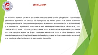 La psicofísica apareció con fin de estudiar las relaciones entre lo físico y lo psíquico . Los métodos
psicofísicos representan un vehículo de investigación de manera precisa que permite cuantificar
cuatro tipos básicos de comportamiento perceptivo: la detención, la discriminación, el reconocimiento
y la estimulación. La paternidad indiscutible de esta metodología corresponde a E.H.WEBER(1795-
1878) Y G.T.FECHNER (1801-1887).Los aportes de Wundt al desarrollo de la psicología como ciencia
son muy importante Wundt fue filosofo y psicólogo alemán que fundo el primer laboratorio de la
psicología experimental. Para Wundt la psicología es la doctrina de fenómenos espirituales en general
y se constituye así en fundamento de las creencias del espíritu.
 