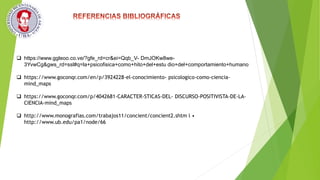  https://www.ggleoo.co.ve/?gfe_rd=cr&ei=Qqb_V- DmJOKw8we-
3YvwCg&gws_rd=ssl#q=la+psicofisica+como+hito+del+estu dio+del+comportamiento+humano
 https://www.goconqr.com/en/p/3924228-el-conocimiento- psicologico-como-ciencia-
mind_maps
 https://www.goconqr.com/p/4042681-CARACTER-STICAS-DEL- DISCURSO-POSITIVISTA-DE-LA-
CIENCIA-mind_maps
 http://www.monografias.com/trabajos11/concient/concient2.shtm l •
http://www.ub.edu/pa1/node/66
 