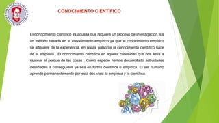 El conocimiento científico es aquella que requiere un proceso de investigación. Es
un método basado en el conocimiento empírico ya que el conocimiento empírico
se adquiere de la experiencia, en pocas palabras el conocimiento científico nace
de el empírico . El conocimiento científico en aquella curiosidad que nos lleva a
razonar el porque de las cosas . Como especie hemos desarrollado actividades
destinadas a conseguirlos ya sea en forma científica o empírica. El ser humano
aprende permanentemente por esta dos vías: la empírica y la científica.
 
