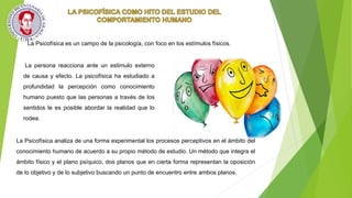 La Psicofísica es un campo de la psicología, con foco en los estímulos físicos.
La persona reacciona ante un estimulo externo
de causa y efecto. La psicofísica ha estudiado a
profundidad la percepción como conocimiento
humano puesto que las personas a través de los
sentidos le es posible abordar la realidad que lo
rodea.
La Psicofísica analiza de una forma experimental los procesos perceptivos en el ámbito del
conocimiento humano de acuerdo a su propio método de estudio. Un método que integra el
ámbito físico y el plano psíquico, dos planos que en cierta forma representan la oposición
de lo objetivo y de lo subjetivo buscando un punto de encuentro entre ambos planos.
 