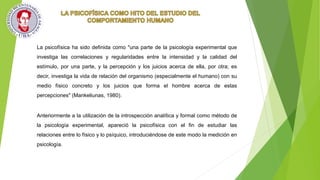 La psicofísica ha sido definida como "una parte de la psicología experimental que
investiga las correlaciones y regularidades entre la intensidad y la calidad del
estímulo, por una parte, y la percepción y los juicios acerca de ella, por otra; es
decir, investiga la vida de relación del organismo (especialmente el humano) con su
medio físico concreto y los juicios que forma el hombre acerca de estas
percepciones" (Mankeliunas, 1980).
Anteriormente a la utilización de la introspección analítica y formal como método de
la psicología experimental, apareció la psicofísica con el fin de estudiar las
relaciones entre lo físico y lo psíquico, introduciéndose de este modo la medición en
psicología.
 
