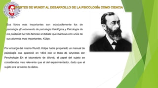 Sus libros mas importantes son indudablemente los de
psicología (Fundamento de psicología fisiológica y Psicología de
los pueblos) Se hizo famoso el debate que mantuvo con unos de
sus alumnos mas importantes, Külpe.
Por encargo del mismo Wundt, Külpe había preparado un manual de
psicología que apareció en 1893 con el titulo de Grundiss der
Psychologie En el laboratorio de Wundt, el papel del sujeto se
consideraba mas relevante que el del experimentador, dado que el
sujeto era la fuente de datos.
 