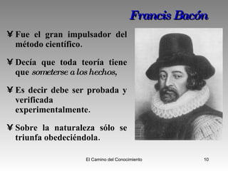 Francis   Bacón Fue el gran impulsador del método científico.  Decía que toda teoría tiene que  someterse a los hechos,  Es decir debe ser probada y verificada experimentalmente. Sobre la naturaleza s ó lo se triunfa obedeciéndola. 