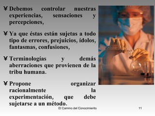 Debemos controlar nuestras experiencias, sensaciones y percepciones,  Ya que éstas están sujetas a todo tipo de errores, prejuicios, ídolos, fantasmas, confusiones, Terminologías y demás aberraciones que provienen de la tribu humana.  Propone organizar racionalmente la experimentación, que debe sujetarse a un método. 