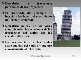 Descubrió la trayectoria parabólica de los proyectiles  El enunciado del principio de inercia y las leyes del movimiento uniforme y acelerado.  Descubrió la ley de los vasos comunicantes, las relaciones de las frecuencias del sonido con las cuerdas vibrantes  La resonancia con las ondas estacionarias del sonido y mejoró enormemente al telescopio.  