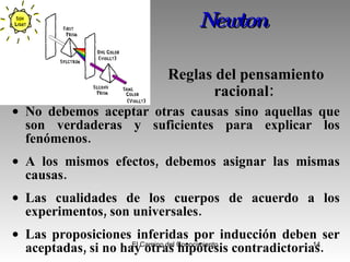 Newton   No debemos aceptar otras causas sino aquellas que son verdaderas y suficientes para explicar los fenómenos.  A los mismos efectos, debemos asignar las mismas causas.  Las cualidades de los cuerpos de acuerdo a los experimentos, son universales.  L as proposiciones inferidas por inducción deben ser aceptadas, si no hay otras hipótesis contradictorias.  Reglas del pensamiento racional:  