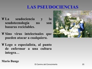 LAS PSEUDOCIENCIAS   La seudociencia y la seudotecnología no son basuras reciclables. Sino virus intelectuales que pueden atacar a cualquiera. Lego o especialista, al punto de enfermar a una cultura integra… Mario Bunge 
