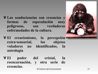 Las seudociencias son creencias y formas de especulación muy peligrosas, son verdaderas enfermedades de la cultura. El creacionismo, la percepción extra-sensorial, los objetos voladores no identificados, la astrología El poder del cristal, la reencarnación, y otra serie de creencias. 